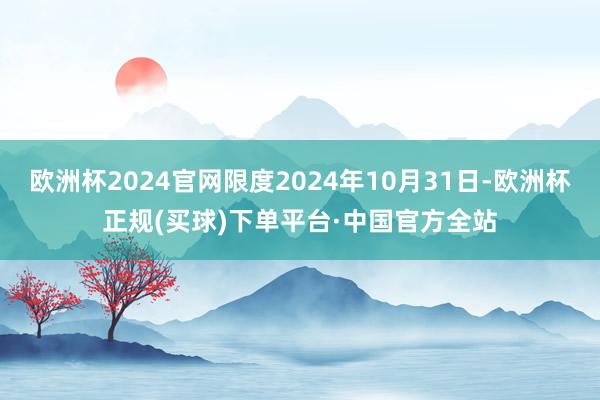 欧洲杯2024官网限度2024年10月31日-欧洲杯正规(买球)下单平台·中国官方全站