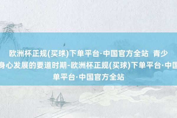 欧洲杯正规(买球)下单平台·中国官方全站  青少年正处于身心发展的要道时期-欧洲杯正规(买球)下单平台·中国官方全站