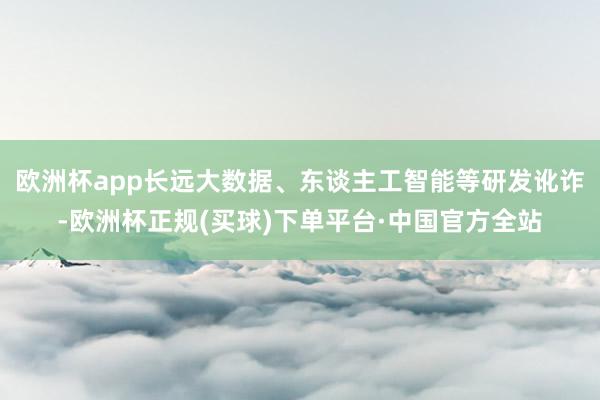 欧洲杯app长远大数据、东谈主工智能等研发讹诈-欧洲杯正规(买球)下单平台·中国官方全站