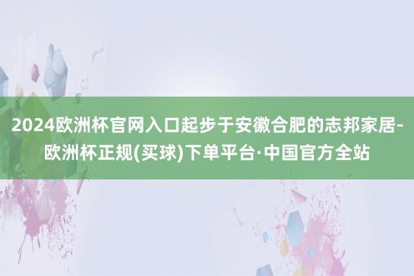 2024欧洲杯官网入口起步于安徽合肥的志邦家居-欧洲杯正规(买球)下单平台·中国官方全站