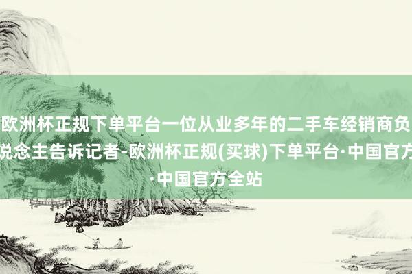 欧洲杯正规下单平台一位从业多年的二手车经销商负责东说念主告诉记者-欧洲杯正规(买球)下单平台·中国官方全站