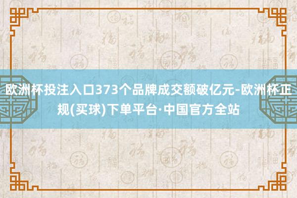 欧洲杯投注入口373个品牌成交额破亿元-欧洲杯正规(买球)下单平台·中国官方全站