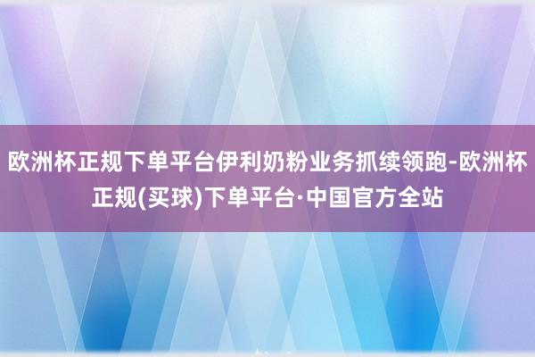 欧洲杯正规下单平台伊利奶粉业务抓续领跑-欧洲杯正规(买球)下单平台·中国官方全站