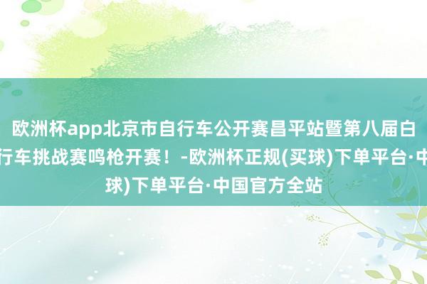 欧洲杯app北京市自行车公开赛昌平站暨第八届白羊沟公路自行车挑战赛鸣枪开赛！-欧洲杯正规(买球)下单平台·中国官方全站