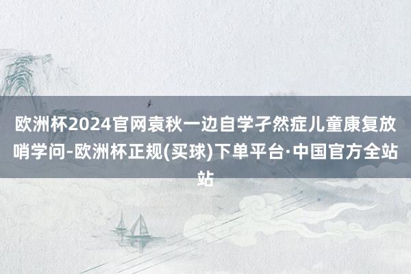 欧洲杯2024官网袁秋一边自学孑然症儿童康复放哨学问-欧洲杯正规(买球)下单平台·中国官方全站