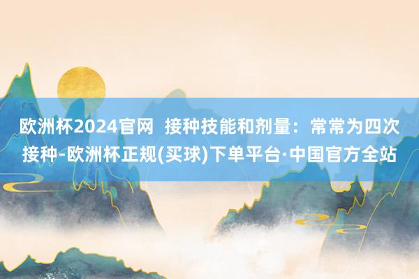 欧洲杯2024官网  接种技能和剂量：常常为四次接种-欧洲杯正规(买球)下单平台·中国官方全站