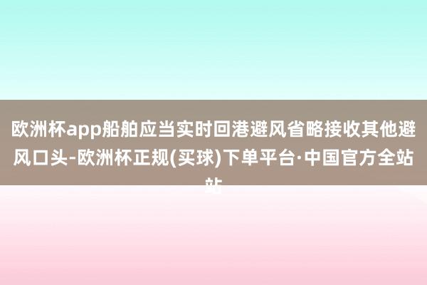 欧洲杯app船舶应当实时回港避风省略接收其他避风口头-欧洲杯正规(买球)下单平台·中国官方全站