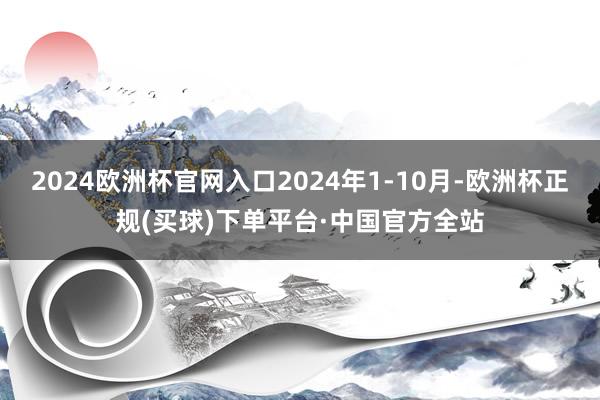 2024欧洲杯官网入口2024年1-10月-欧洲杯正规(买球)下单平台·中国官方全站