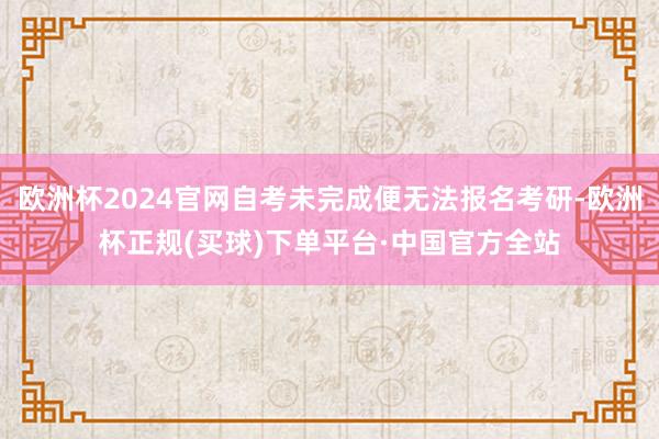 欧洲杯2024官网自考未完成便无法报名考研-欧洲杯正规(买球)下单平台·中国官方全站