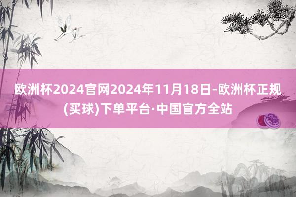 欧洲杯2024官网2024年11月18日-欧洲杯正规(买球)下单平台·中国官方全站