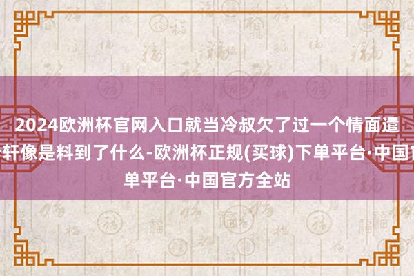 2024欧洲杯官网入口就当冷叔欠了过一个情面遣散！”叶轩像是料到了什么-欧洲杯正规(买球)下单平台·中国官方全站