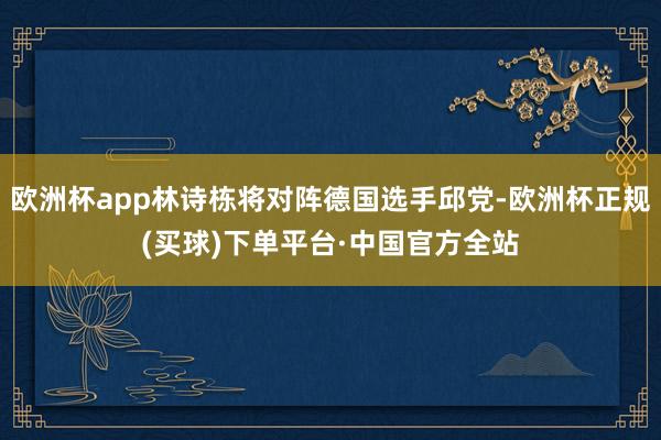 欧洲杯app林诗栋将对阵德国选手邱党-欧洲杯正规(买球)下单平台·中国官方全站