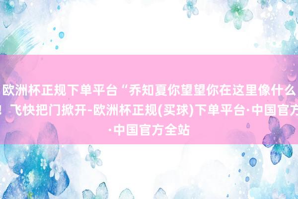 欧洲杯正规下单平台“乔知夏你望望你在这里像什么款式！飞快把门掀开-欧洲杯正规(买球)下单平台·中国官方全站