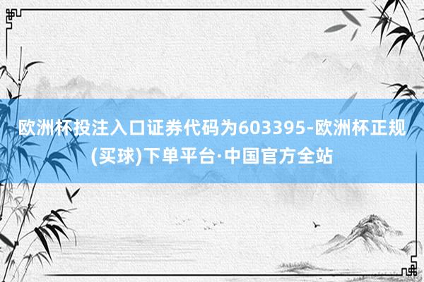 欧洲杯投注入口证券代码为603395-欧洲杯正规(买球)下单平台·中国官方全站