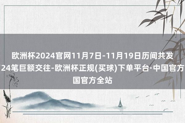 欧洲杯2024官网11月7日-11月19日历间共发生了24笔巨额交往-欧洲杯正规(买球)下单平台·中国官方全站