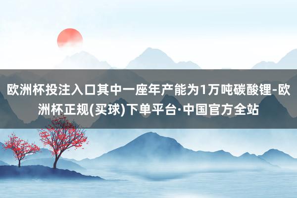 欧洲杯投注入口其中一座年产能为1万吨碳酸锂-欧洲杯正规(买球)下单平台·中国官方全站