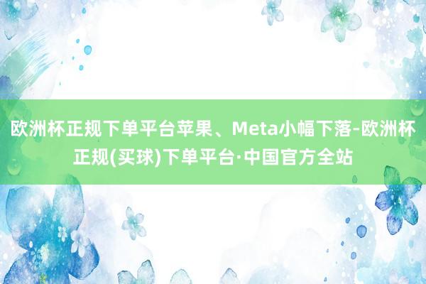 欧洲杯正规下单平台苹果、Meta小幅下落-欧洲杯正规(买球)下单平台·中国官方全站