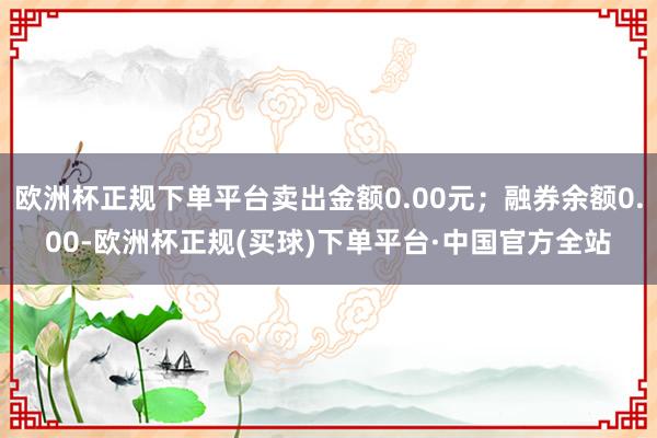 欧洲杯正规下单平台卖出金额0.00元；融券余额0.00-欧洲杯正规(买球)下单平台·中国官方全站