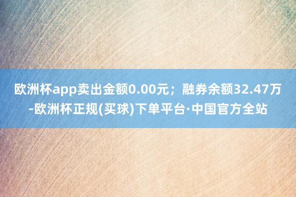 欧洲杯app卖出金额0.00元；融券余额32.47万-欧洲杯正规(买球)下单平台·中国官方全站