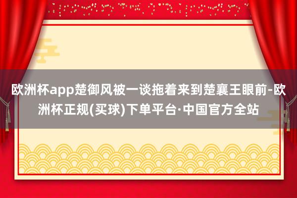 欧洲杯app楚御风被一谈拖着来到楚襄王眼前-欧洲杯正规(买球)下单平台·中国官方全站