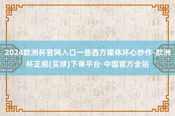 2024欧洲杯官网入口一些西方媒体坏心炒作-欧洲杯正规(买球)下单平台·中国官方全站