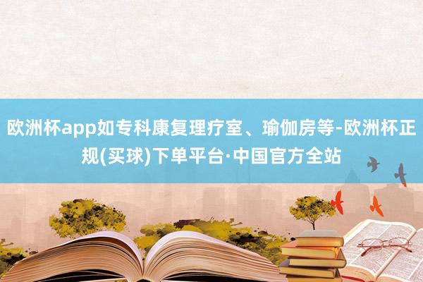 欧洲杯app如专科康复理疗室、瑜伽房等-欧洲杯正规(买球)下单平台·中国官方全站