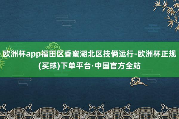 欧洲杯app福田区香蜜湖北区技俩运行-欧洲杯正规(买球)下单平台·中国官方全站