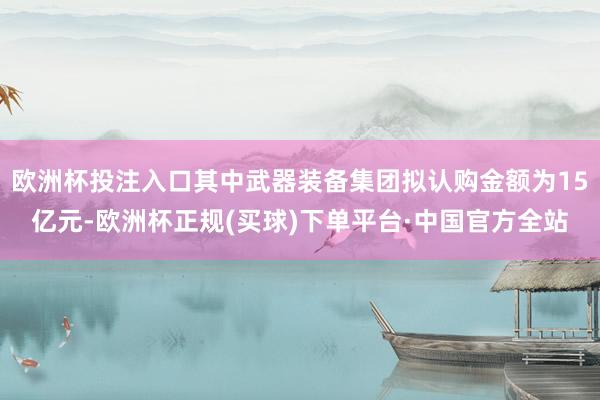 欧洲杯投注入口其中武器装备集团拟认购金额为15亿元-欧洲杯正规(买球)下单平台·中国官方全站