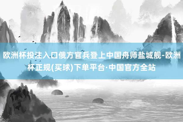 欧洲杯投注入口俄方官兵登上中国舟师盐城舰-欧洲杯正规(买球)下单平台·中国官方全站