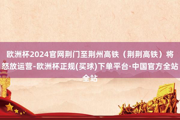 欧洲杯2024官网荆门至荆州高铁（荆荆高铁）将怒放运营-欧洲杯正规(买球)下单平台·中国官方全站