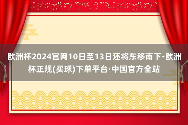 欧洲杯2024官网10日至13日还将东移南下-欧洲杯正规(买球)下单平台·中国官方全站