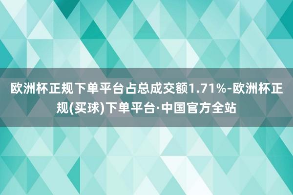 欧洲杯正规下单平台占总成交额1.71%-欧洲杯正规(买球)下单平台·中国官方全站