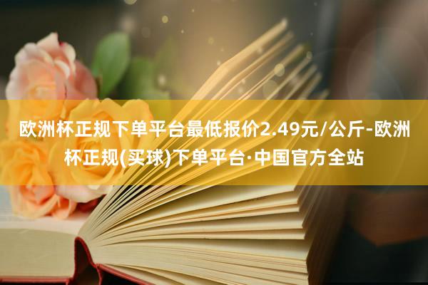 欧洲杯正规下单平台最低报价2.49元/公斤-欧洲杯正规(买球)下单平台·中国官方全站