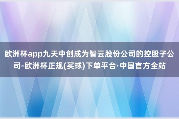 欧洲杯app九天中创成为智云股份公司的控股子公司-欧洲杯正规(买球)下单平台·中国官方全站