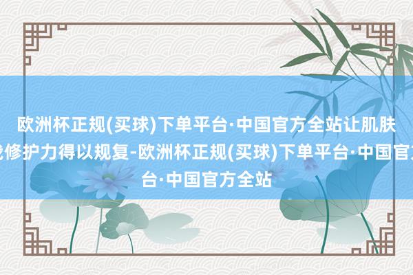 欧洲杯正规(买球)下单平台·中国官方全站让肌肤的自我修护力得以规复-欧洲杯正规(买球)下单平台·中国官方全站