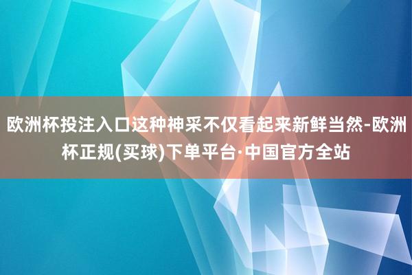 欧洲杯投注入口这种神采不仅看起来新鲜当然-欧洲杯正规(买球)下单平台·中国官方全站