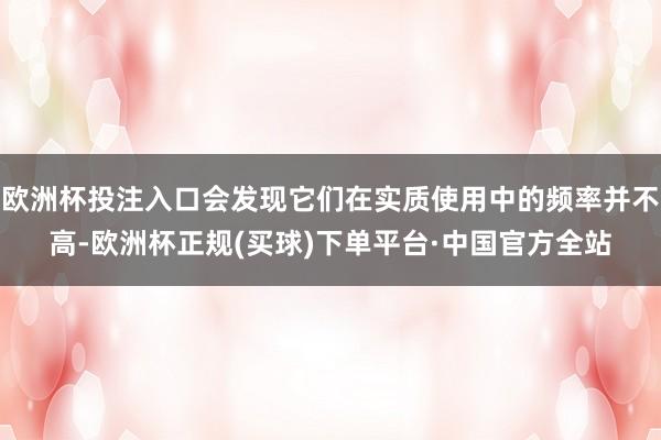 欧洲杯投注入口会发现它们在实质使用中的频率并不高-欧洲杯正规(买球)下单平台·中国官方全站