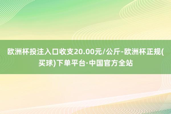 欧洲杯投注入口收支20.00元/公斤-欧洲杯正规(买球)下单平台·中国官方全站