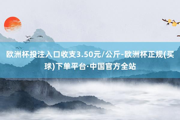 欧洲杯投注入口收支3.50元/公斤-欧洲杯正规(买球)下单平台·中国官方全站