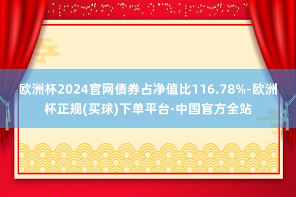 欧洲杯2024官网债券占净值比116.78%-欧洲杯正规(买球)下单平台·中国官方全站