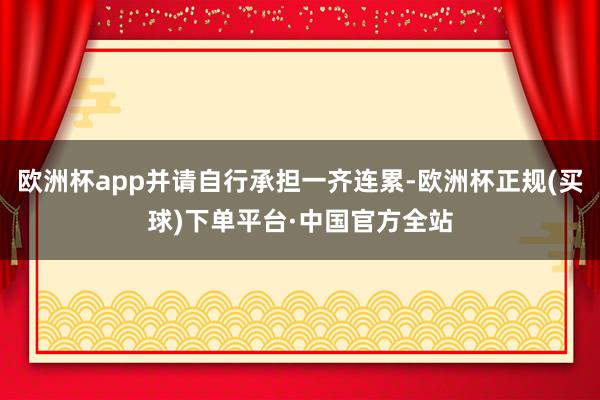 欧洲杯app并请自行承担一齐连累-欧洲杯正规(买球)下单平台·中国官方全站