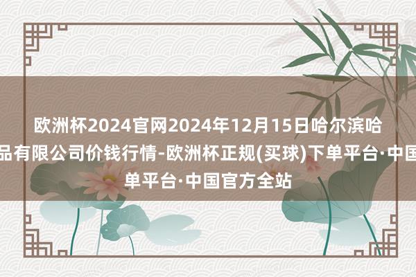 欧洲杯2024官网2024年12月15日哈尔滨哈达农副居品有限公司价钱行情-欧洲杯正规(买球)下单平台·中国官方全站