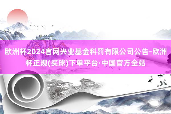 欧洲杯2024官网兴业基金科罚有限公司公告-欧洲杯正规(买球)下单平台·中国官方全站