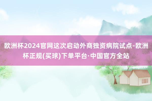 欧洲杯2024官网这次启动外商独资病院试点-欧洲杯正规(买球)下单平台·中国官方全站