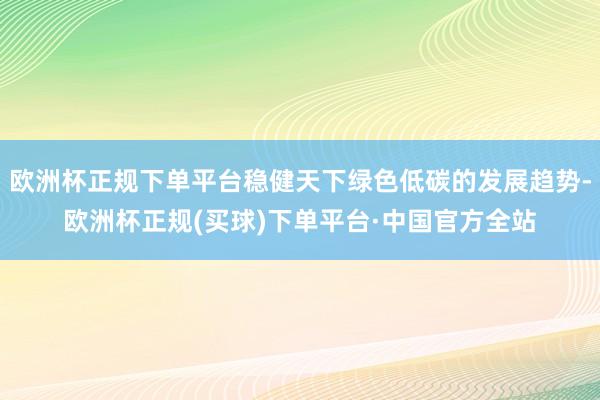 欧洲杯正规下单平台稳健天下绿色低碳的发展趋势-欧洲杯正规(买球)下单平台·中国官方全站