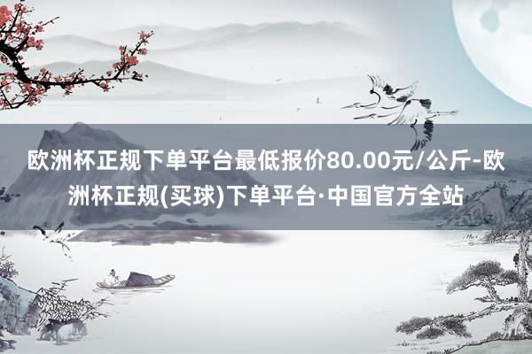 欧洲杯正规下单平台最低报价80.00元/公斤-欧洲杯正规(买球)下单平台·中国官方全站