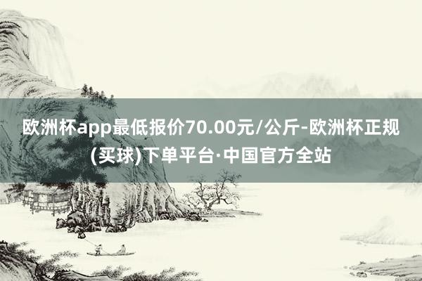 欧洲杯app最低报价70.00元/公斤-欧洲杯正规(买球)下单平台·中国官方全站