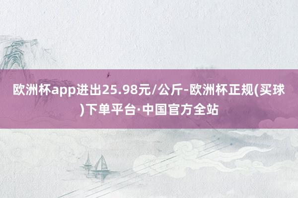 欧洲杯app进出25.98元/公斤-欧洲杯正规(买球)下单平台·中国官方全站