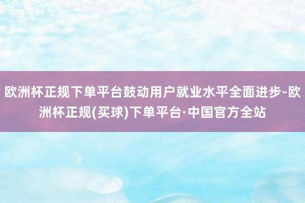 欧洲杯正规下单平台鼓动用户就业水平全面进步-欧洲杯正规(买球)下单平台·中国官方全站