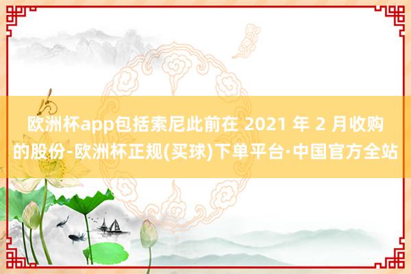 欧洲杯app包括索尼此前在 2021 年 2 月收购的股份-欧洲杯正规(买球)下单平台·中国官方全站